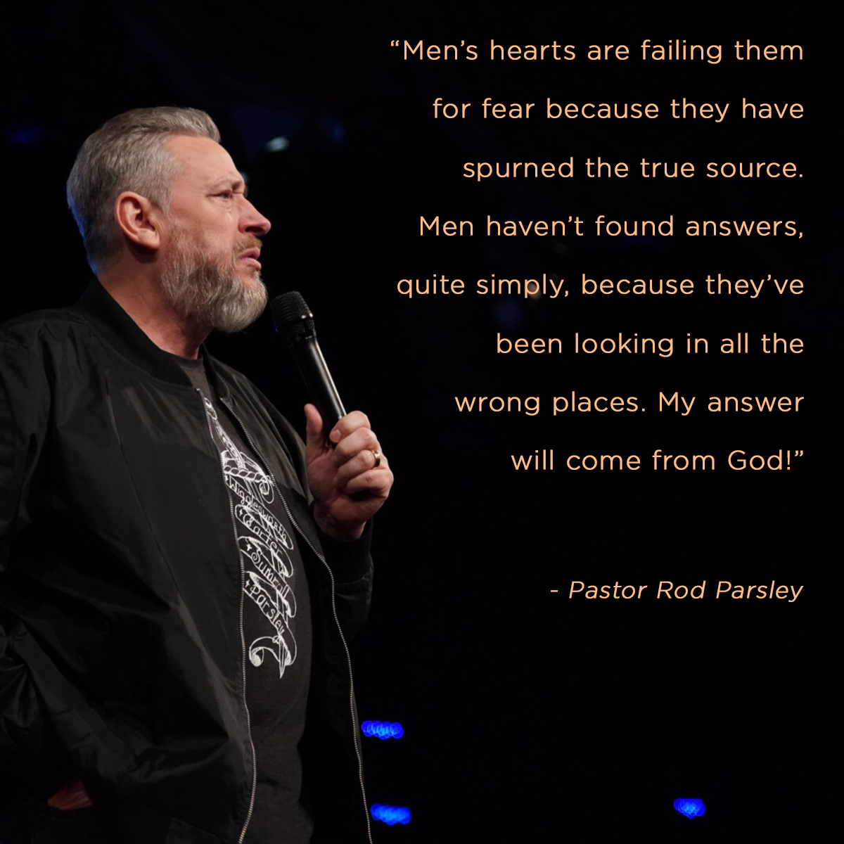 “Mens' hearts are failing them for fear because they have spurned the true source. Men haven’t found answers, quite simply, because they’ve been looking in all the wrong places. My answer will come from God!” – Pastor Rod Parsley